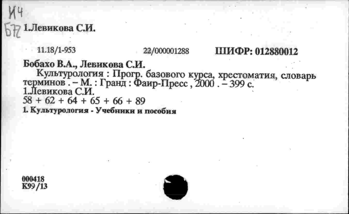 ﻿1 Левикова С.И.
11.18/1-953	22/000001288 ШИФР: 012880012
Бобахо ВЛ., Левикова СИ.
Культурология : Прогр. базового курса, хрестоматия, словарь терминов . - М.: Гранд : Фаир-Пресс, 2000 . - 399 с.
1 .Левикова С.И.
58 + 62 + 64 + 65 + 66 + 89
1. Культурология - Учебники и пособия
000418
К99/13